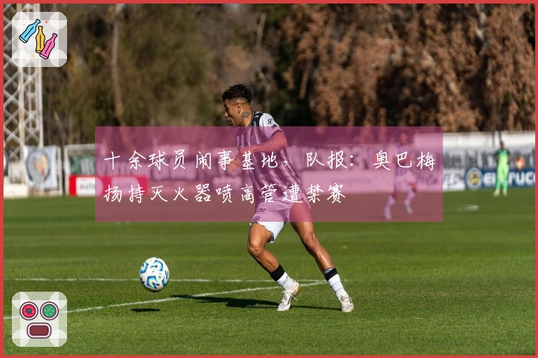 十余球员闹事基地，队报：奥巴梅扬持灭火器喷高管遭禁赛