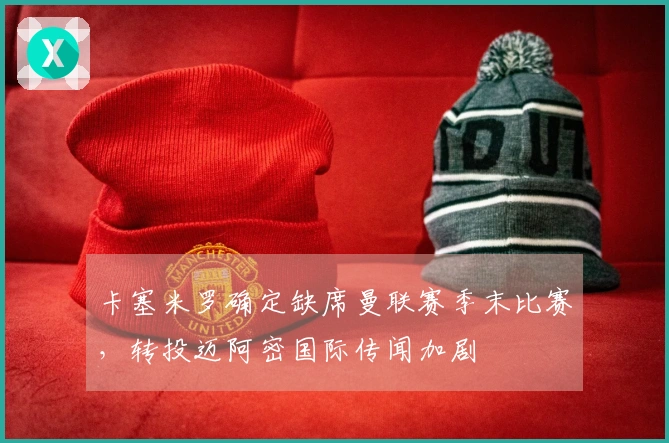卡塞米罗确定缺席曼联赛季末比赛，转投迈阿密国际传闻加剧