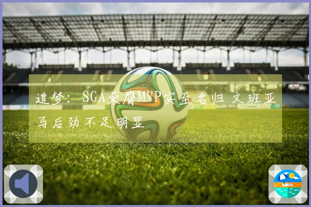 追梦：SGA荣膺MVP实至名归 文班亚马后劲不足明显