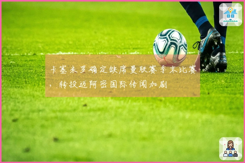 卡塞米罗确定缺席曼联赛季末比赛，转投迈阿密国际传闻加剧